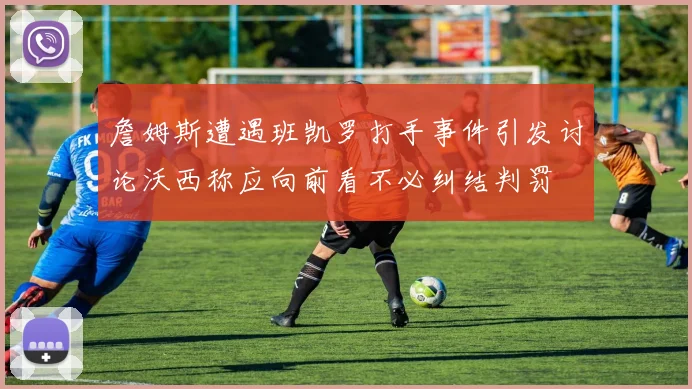 詹姆斯遭遇班凯罗打手事件引发讨论沃西称应向前看不必纠结判罚