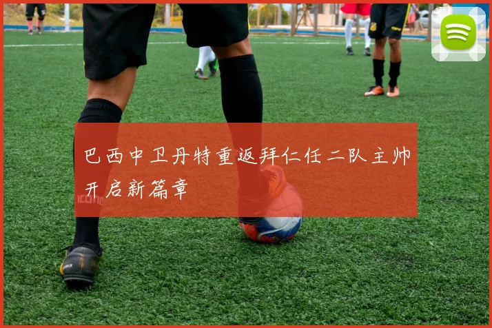 巴西中卫丹特重返拜仁任二队主帅开启新篇章