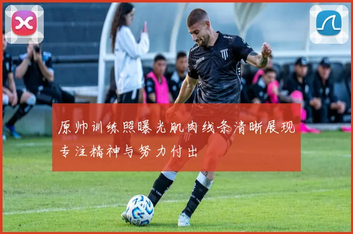 原帅训练照曝光肌肉线条清晰展现专注精神与努力付出