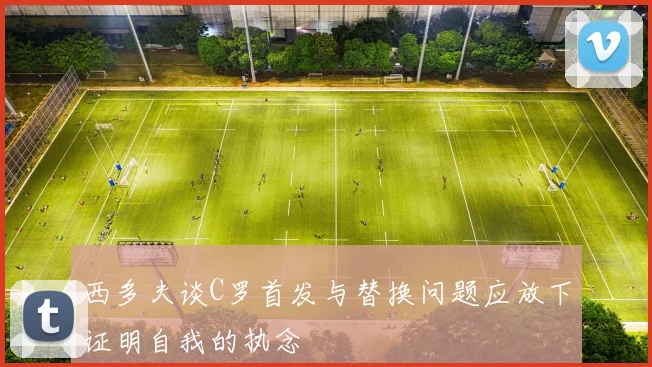 西多夫谈C罗首发与替换问题应放下证明自我的执念