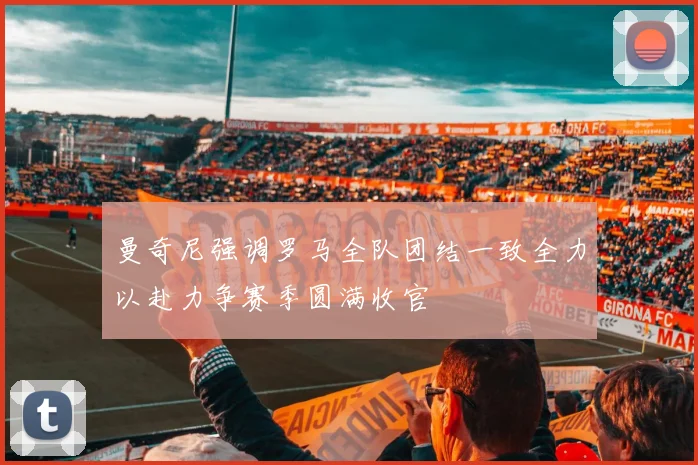 曼奇尼强调罗马全队团结一致全力以赴力争赛季圆满收官