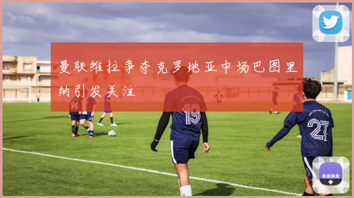 曼联维拉争夺克罗地亚中场巴图里纳引发关注