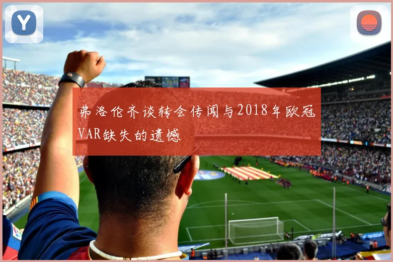 弗洛伦齐谈转会传闻与2018年欧冠VAR缺失的遗憾