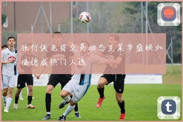 独行侠老将交易动态克莱华盛顿加福德成热门人选