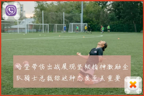 哈登带伤出战展现坚韧精神激励全队骑士总裁称这种态度至关重要