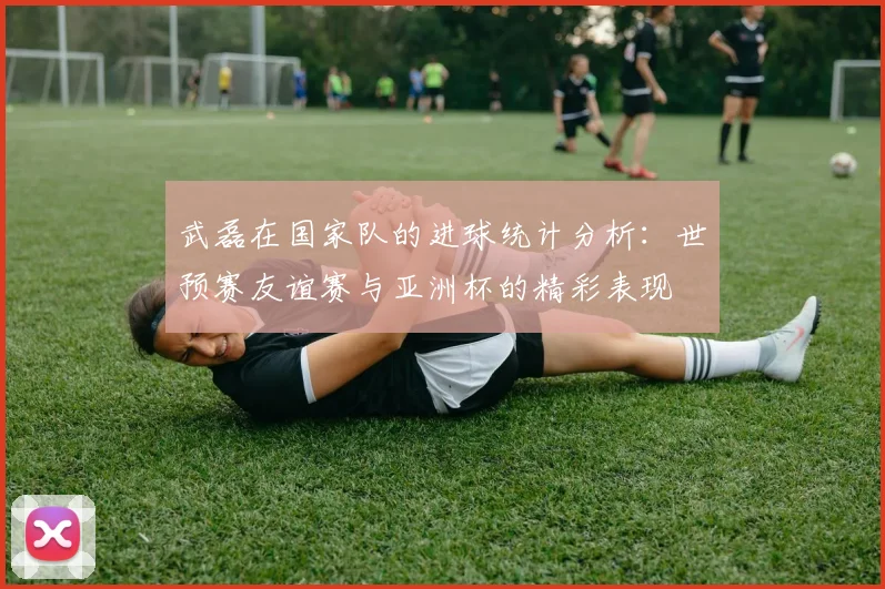 武磊在国家队的进球统计分析：世预赛友谊赛与亚洲杯的精彩表现