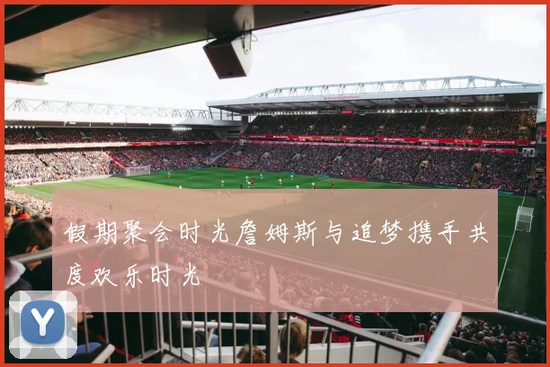 假期聚会时光詹姆斯与追梦携手共度欢乐时光
