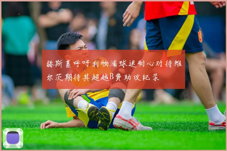 赫斯基呼吁利物浦球迷耐心对待维尔茨期待其超越B费助攻纪录