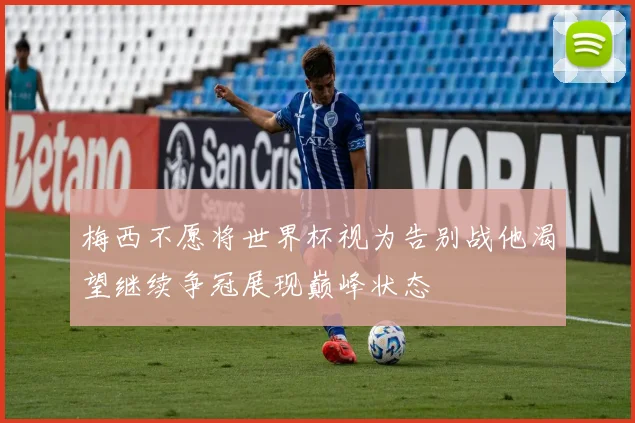 梅西不愿将世界杯视为告别战他渴望继续争冠展现巅峰状态
