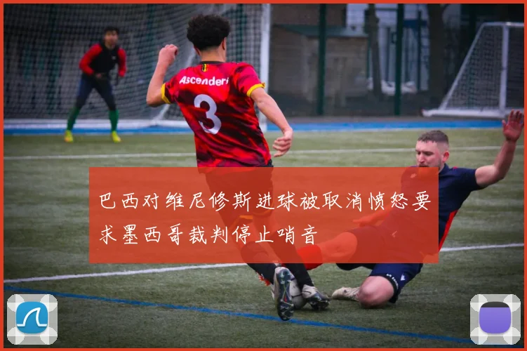 巴西对维尼修斯进球被取消愤怒要求墨西哥裁判停止哨音