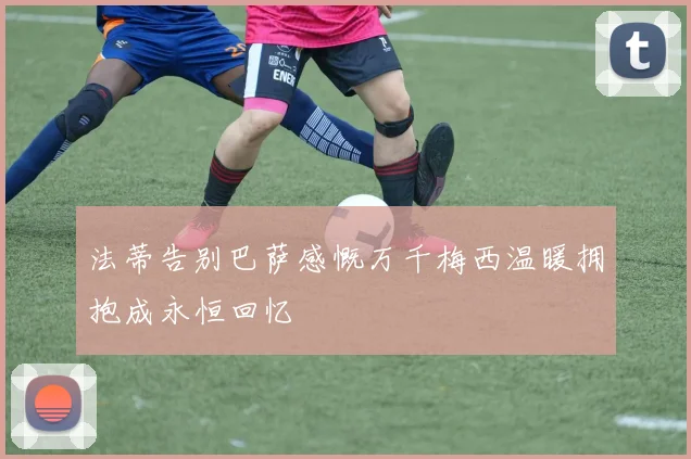 法蒂告别巴萨感慨万千梅西温暖拥抱成永恒回忆