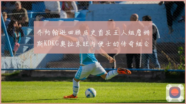 乔约翰逊回顾历史首发五人组詹姆斯KDKG奥拉朱旺与便士的传奇组合