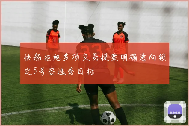 快船拒绝多项交易提案明确意向锁定5号签选秀目标