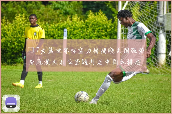 U17女篮世界杯实力榜揭晓美国强势夺冠澳大利亚紧随其后中国队排名第十