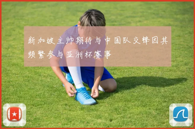 新加坡主帅期待与中国队交锋因其频繁参与亚洲杯赛事
